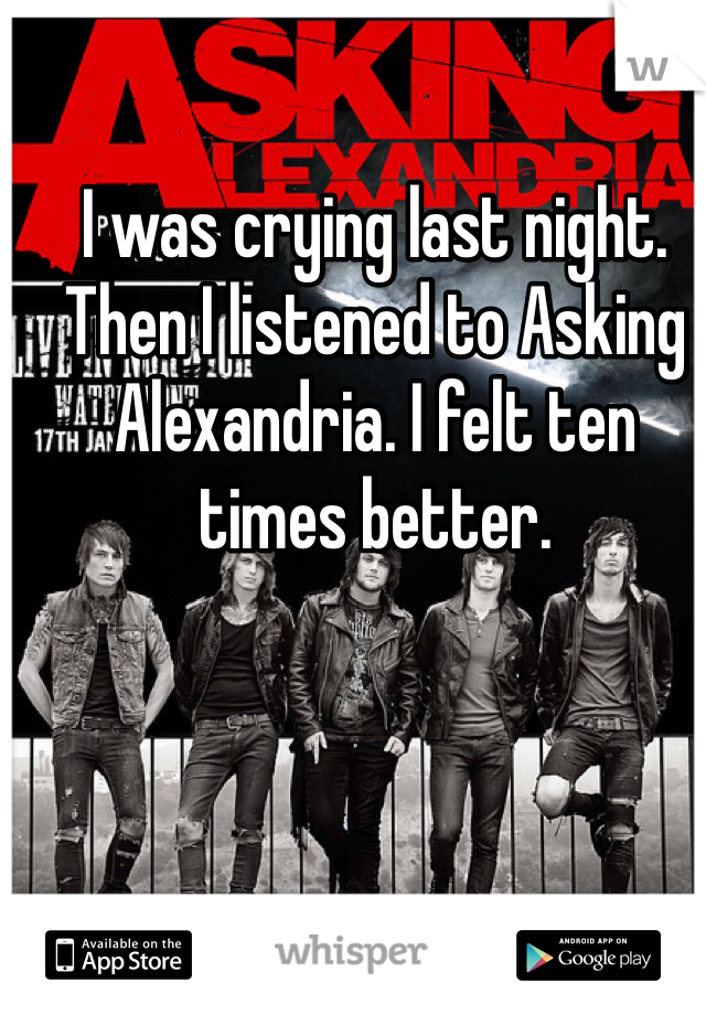 I was crying last night. Then I listened to Asking Alexandria. I felt ten times better.