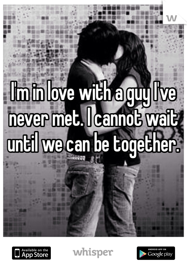 I'm in love with a guy I've never met. I cannot wait until we can be together.