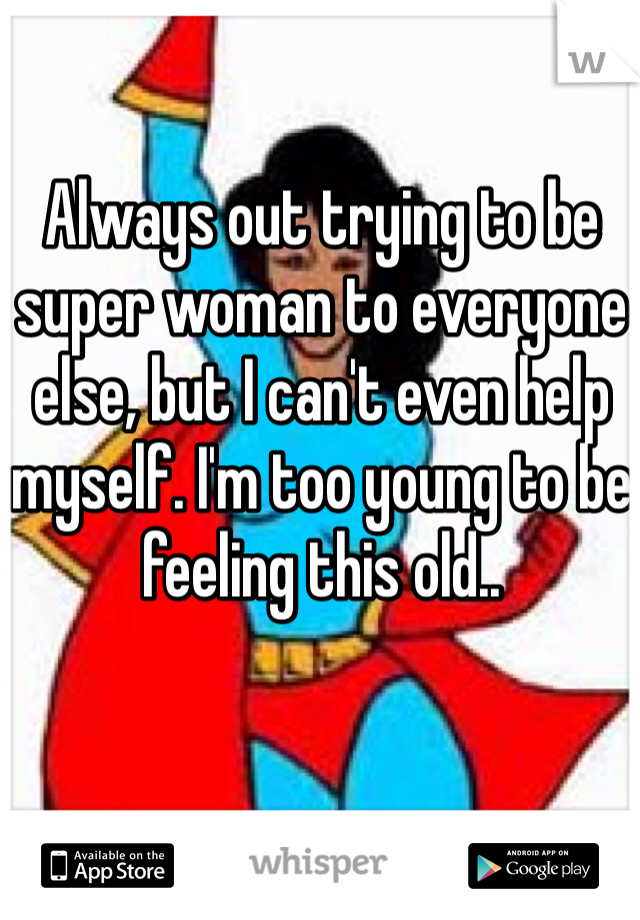 Always out trying to be super woman to everyone else, but I can't even help myself. I'm too young to be feeling this old..