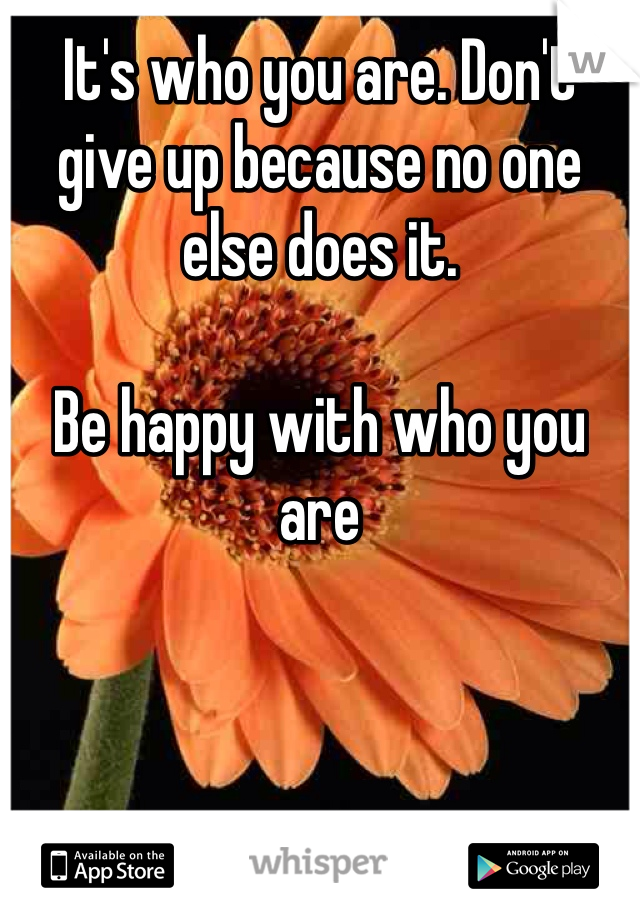 It's who you are. Don't give up because no one else does it. 

Be happy with who you are
