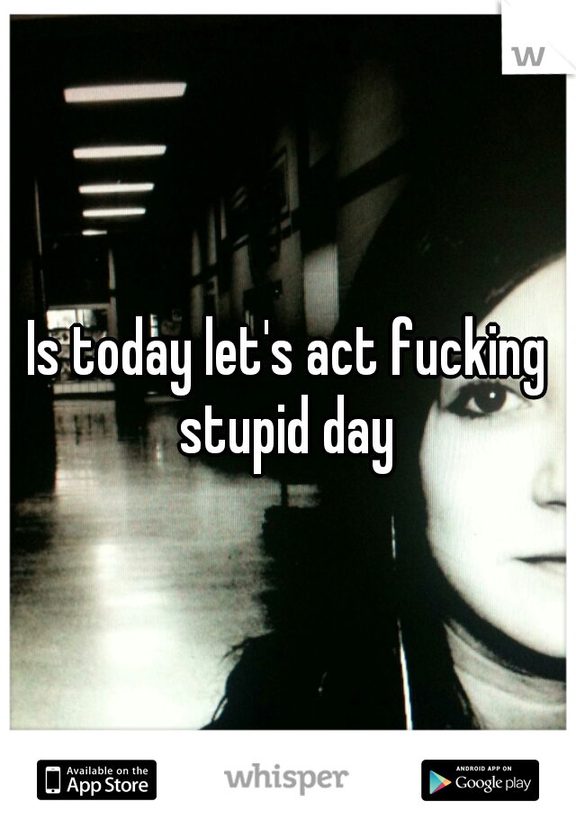 Is today let's act fucking stupid day 