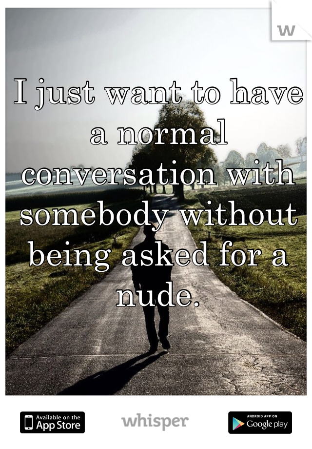 I just want to have a normal conversation with somebody without being asked for a nude. 