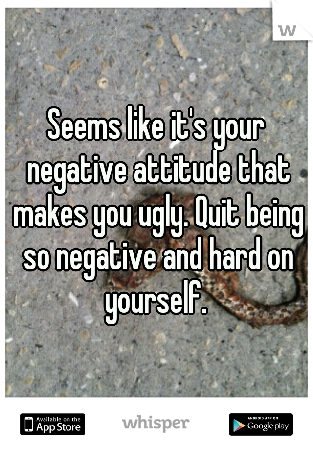 Seems like it's your negative attitude that makes you ugly. Quit being so negative and hard on yourself. 