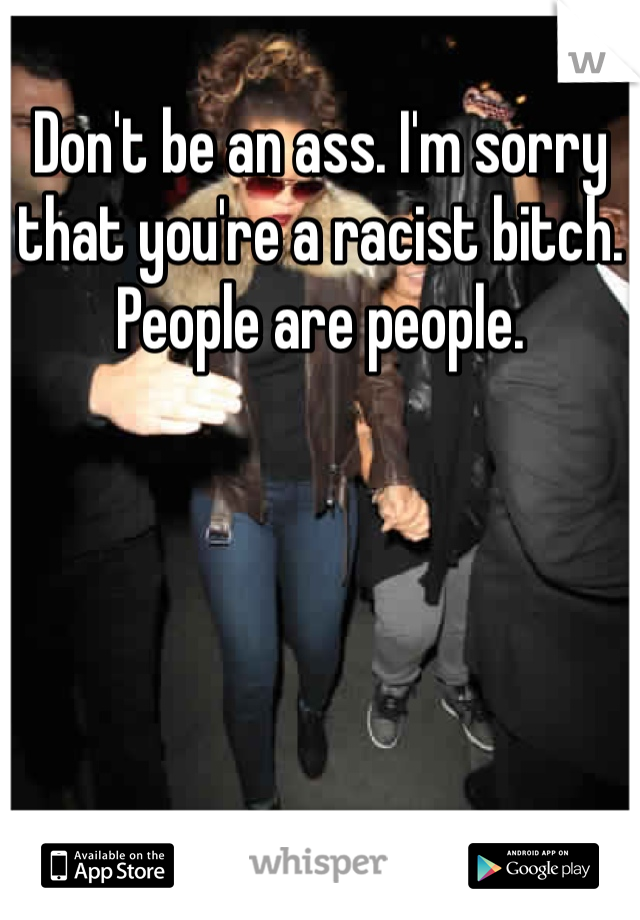 Don't be an ass. I'm sorry that you're a racist bitch. People are people. 