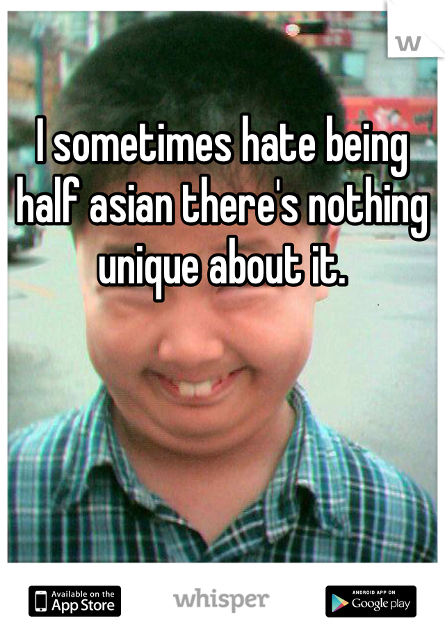 I sometimes hate being half asian there's nothing unique about it.