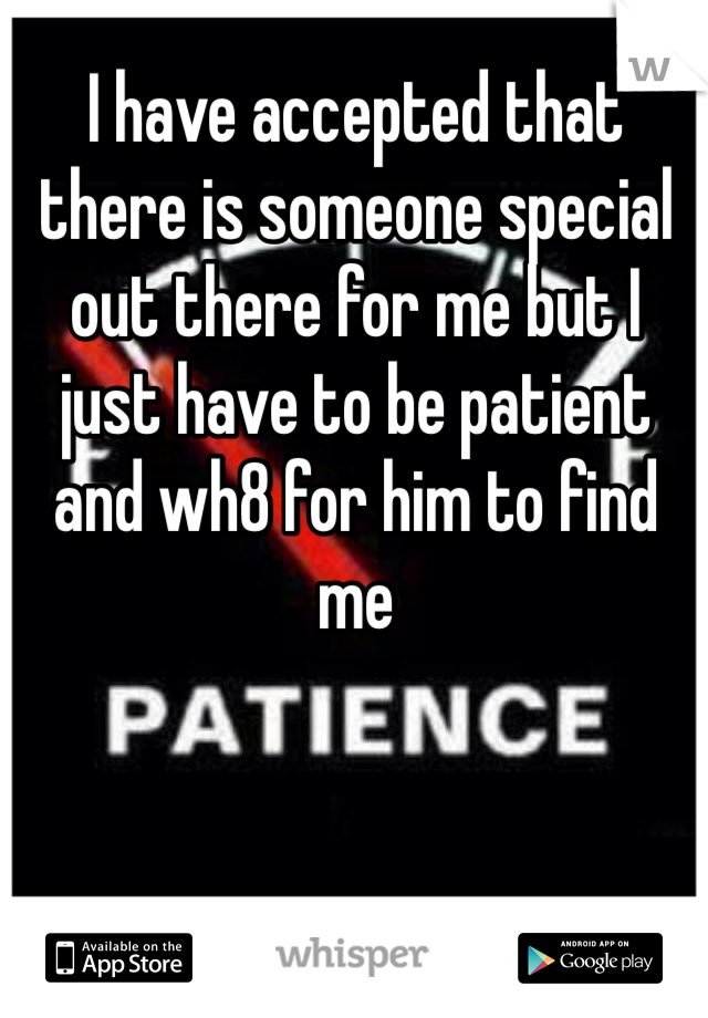 I have accepted that there is someone special out there for me but I just have to be patient and wh8 for him to find me
