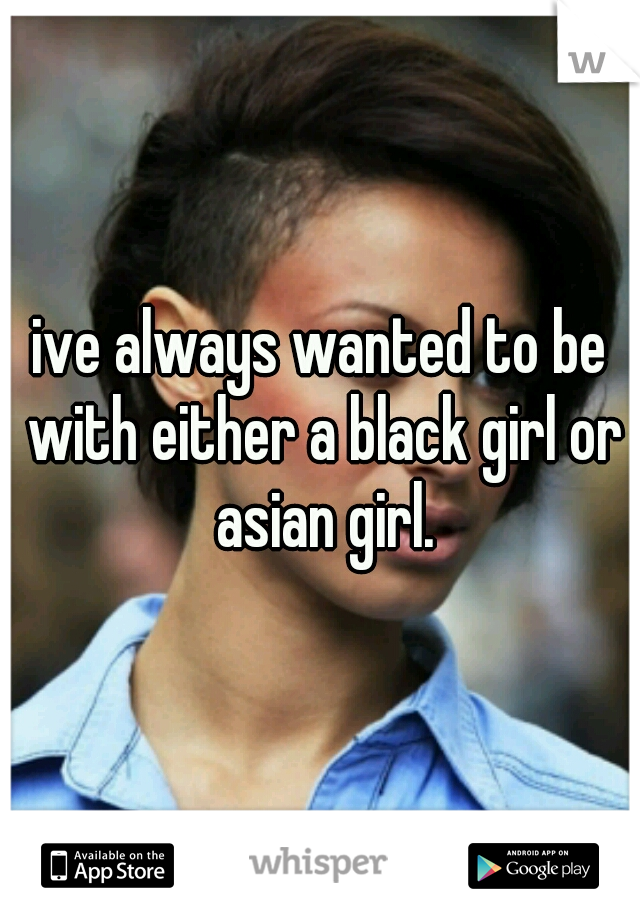 ive always wanted to be with either a black girl or asian girl.