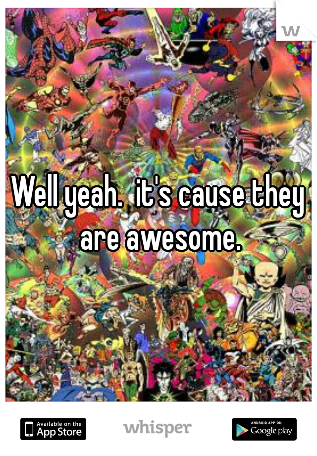 Well yeah.  it's cause they are awesome.