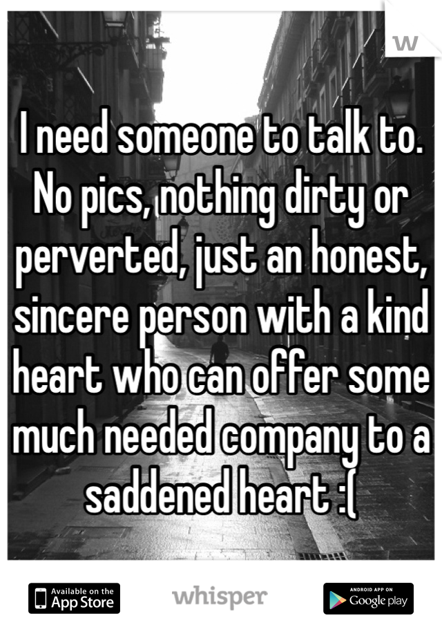 I need someone to talk to. No pics, nothing dirty or perverted, just an honest, sincere person with a kind heart who can offer some much needed company to a saddened heart :( 