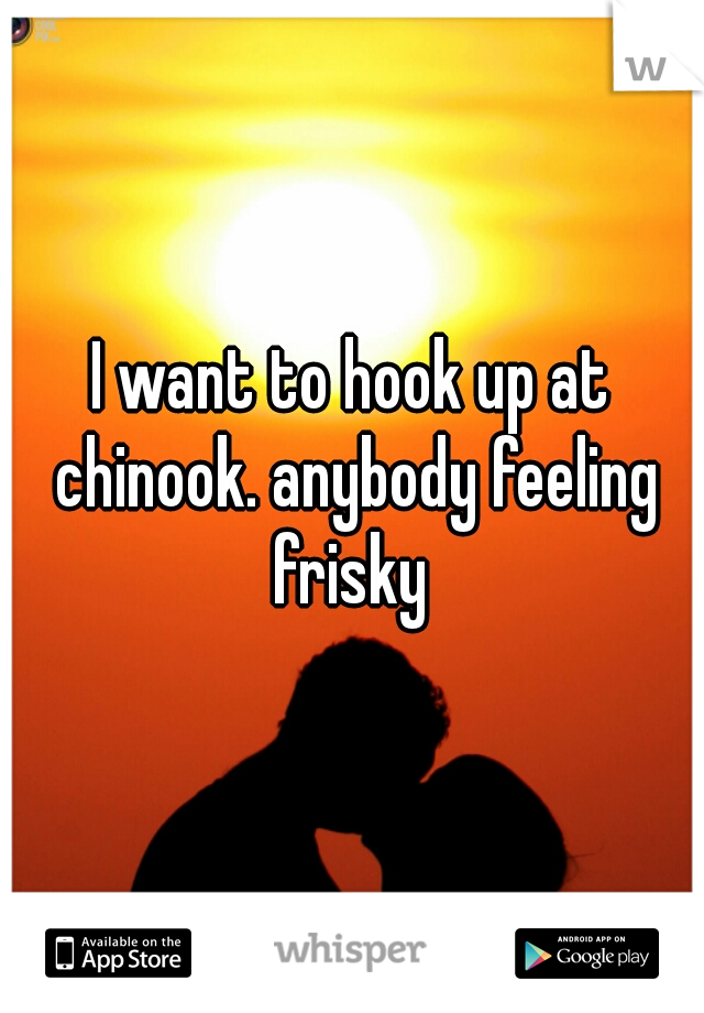 I want to hook up at chinook. anybody feeling frisky 