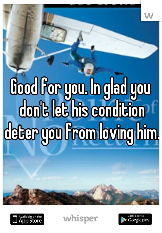 Good for you. In glad you don't let his condition deter you from loving him.