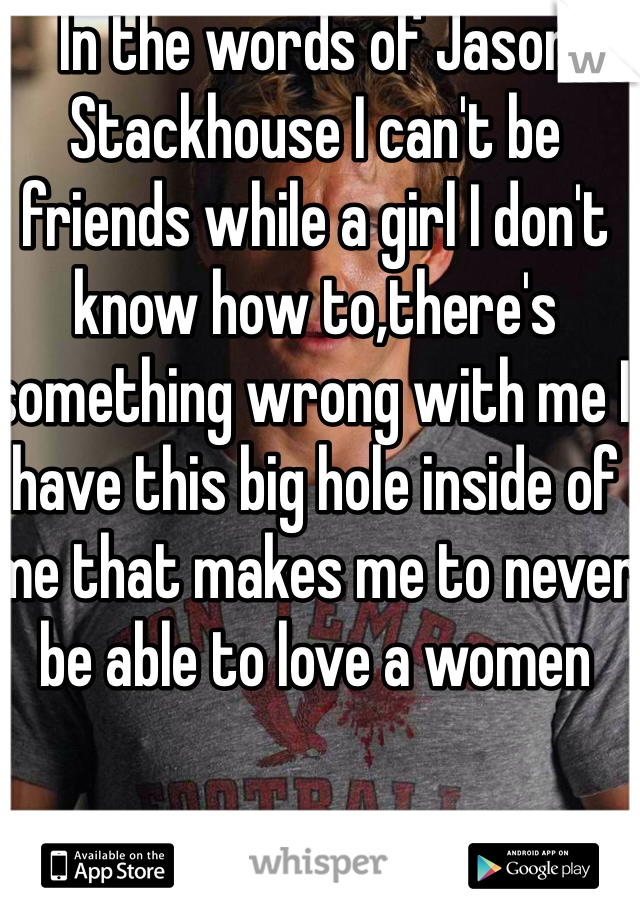 In the words of Jason Stackhouse I can't be friends while a girl I don't know how to,there's something wrong with me I have this big hole inside of me that makes me to never be able to love a women