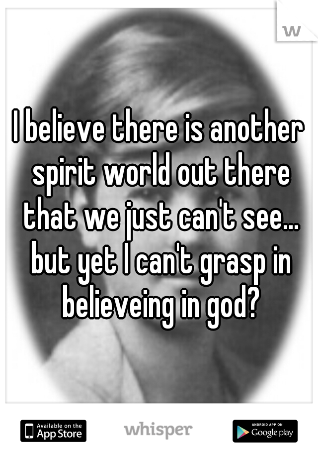 I believe there is another spirit world out there that we just can't see... but yet I can't grasp in believeing in god?