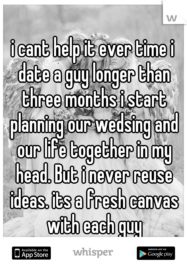 i cant help it ever time i date a guy longer than three months i start planning our wedsing and our life together in my head. But i never reuse ideas. its a fresh canvas with each guy