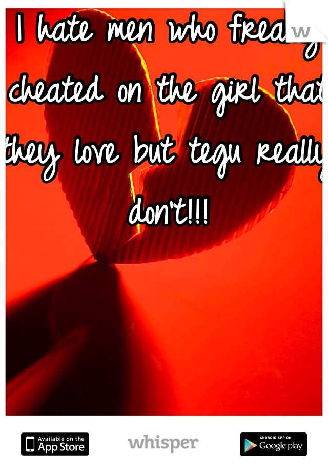 I hate men who freaky cheated on the girl that they love but tegu really don't!!!