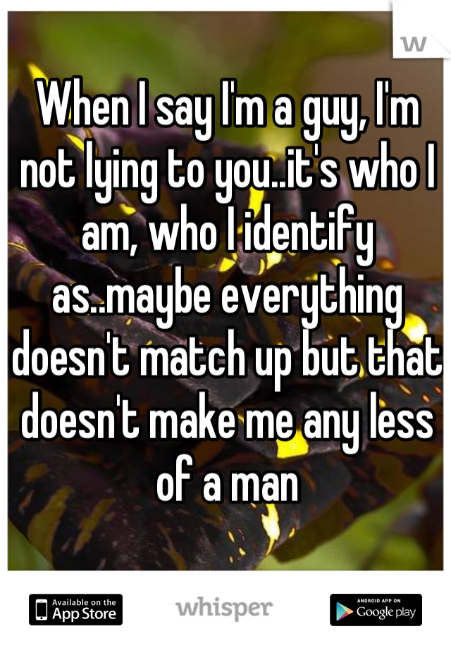 When I say I'm a guy, I'm not lying to you..it's who I am, who I identify as..maybe everything doesn't match up but that doesn't make me any less of a man