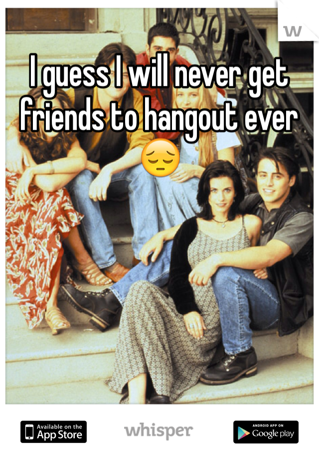 I guess I will never get friends to hangout ever 😔