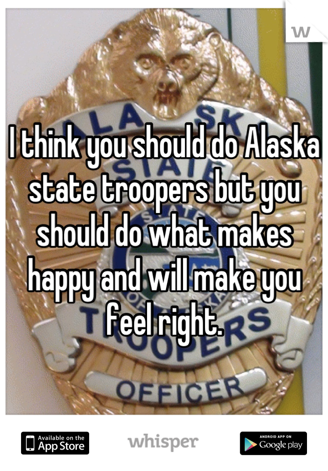 I think you should do Alaska state troopers but you should do what makes happy and will make you feel right.