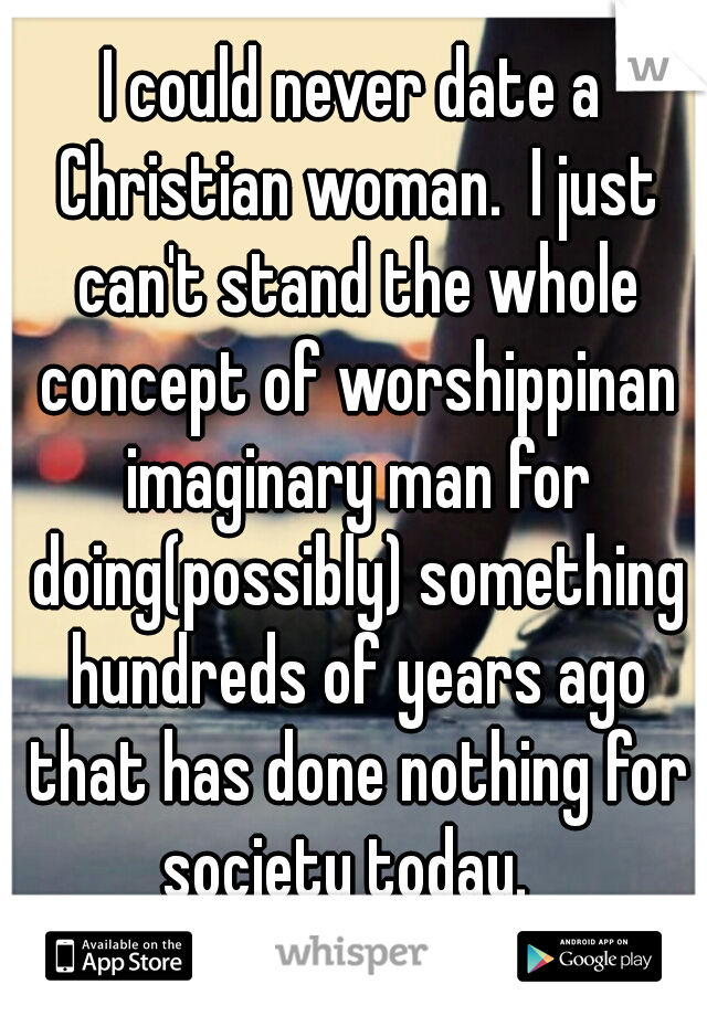 I could never date a Christian woman.  I just can't stand the whole concept of worshippinan imaginary man for doing(possibly) something hundreds of years ago that has done nothing for society today.  