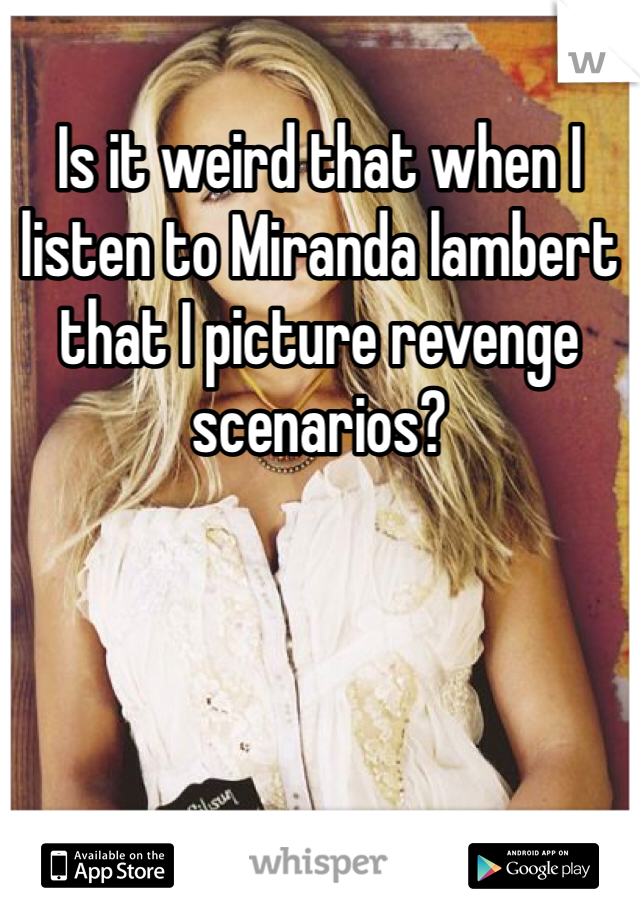 Is it weird that when I listen to Miranda lambert that I picture revenge scenarios?