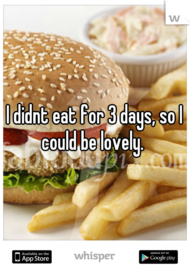 I didnt eat for 3 days, so I could be lovely.  