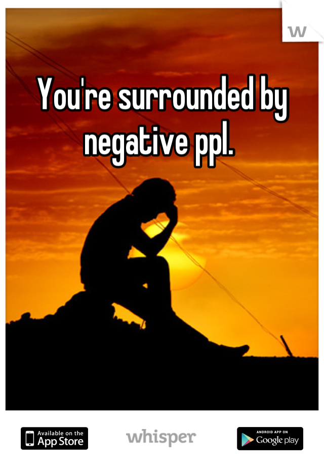 You're surrounded by negative ppl. 