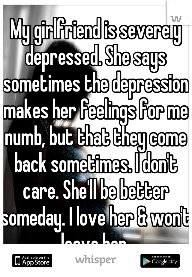 My girlfriend is severely depressed. She says sometimes the depression makes her feelings for me numb, but that they come back sometimes. I don't care. She'll be better someday. I love her & won't leave her 
