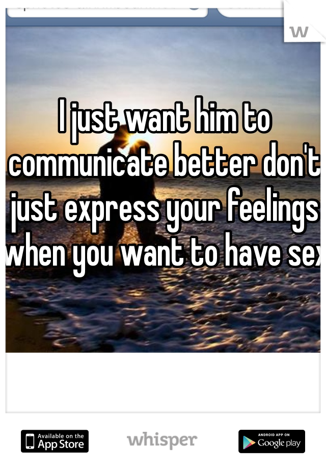I just want him to communicate better don't just express your feelings when you want to have sex