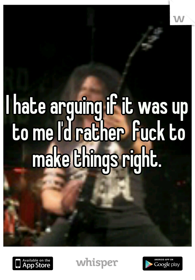 I hate arguing if it was up to me I'd rather  fuck to make things right. 