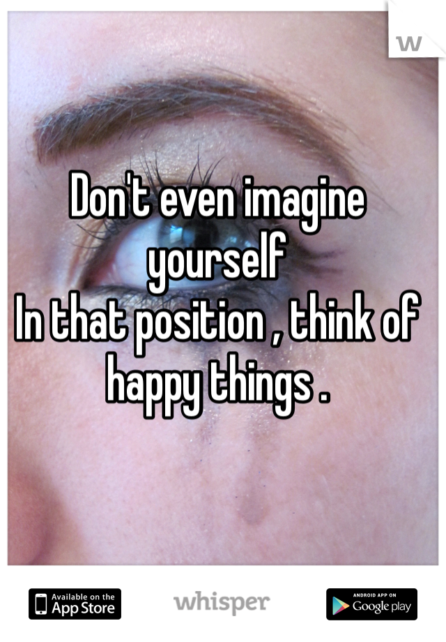 Don't even imagine yourself
In that position , think of happy things . 