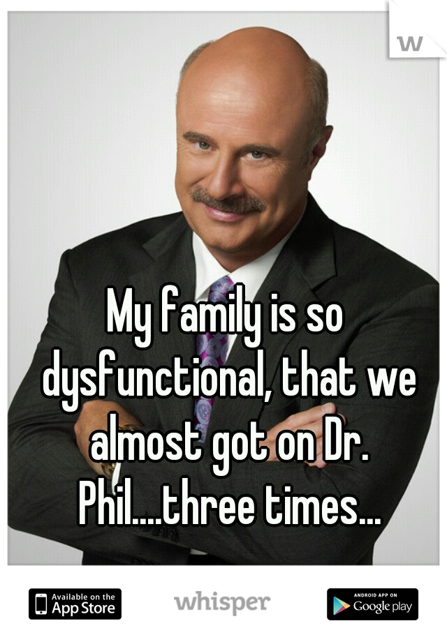 My family is so dysfunctional, that we almost got on Dr. Phil....three times...