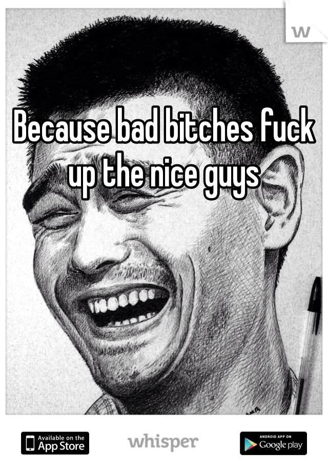 Because bad bitches fuck up the nice guys 