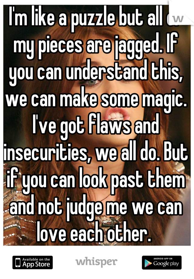 I'm like a puzzle but all of my pieces are jagged. If you can understand this, we can make some magic. 
I've got flaws and insecurities, we all do. But if you can look past them and not judge me we can love each other. 