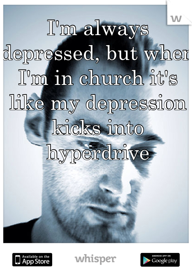 I'm always depressed, but when I'm in church it's like my depression kicks into hyperdrive 