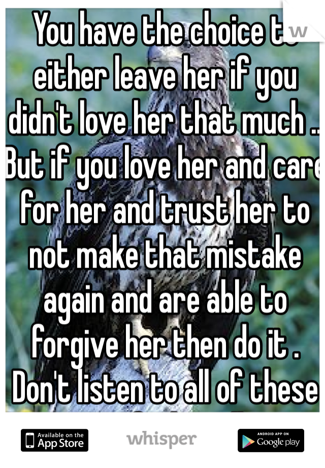You have the choice to either leave her if you didn't love her that much .. But if you love her and care for her and trust her to not make that mistake again and are able to forgive her then do it . Don't listen to all of these immature fucks telling you to leave her . 