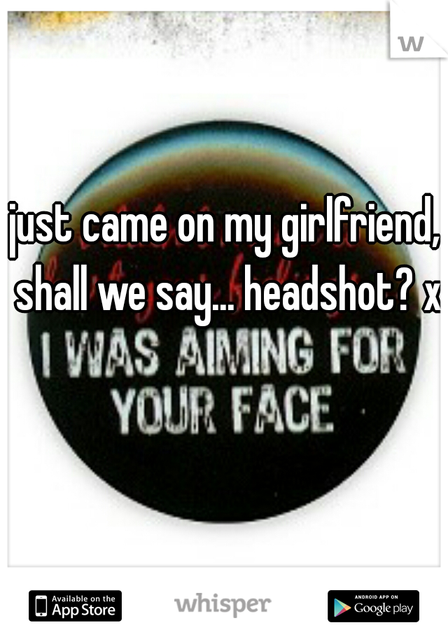 just came on my girlfriend, shall we say... headshot? xD
