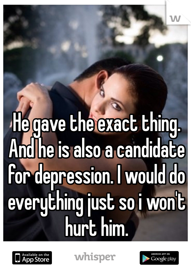 He gave the exact thing. And he is also a candidate for depression. I would do everything just so i won't hurt him.