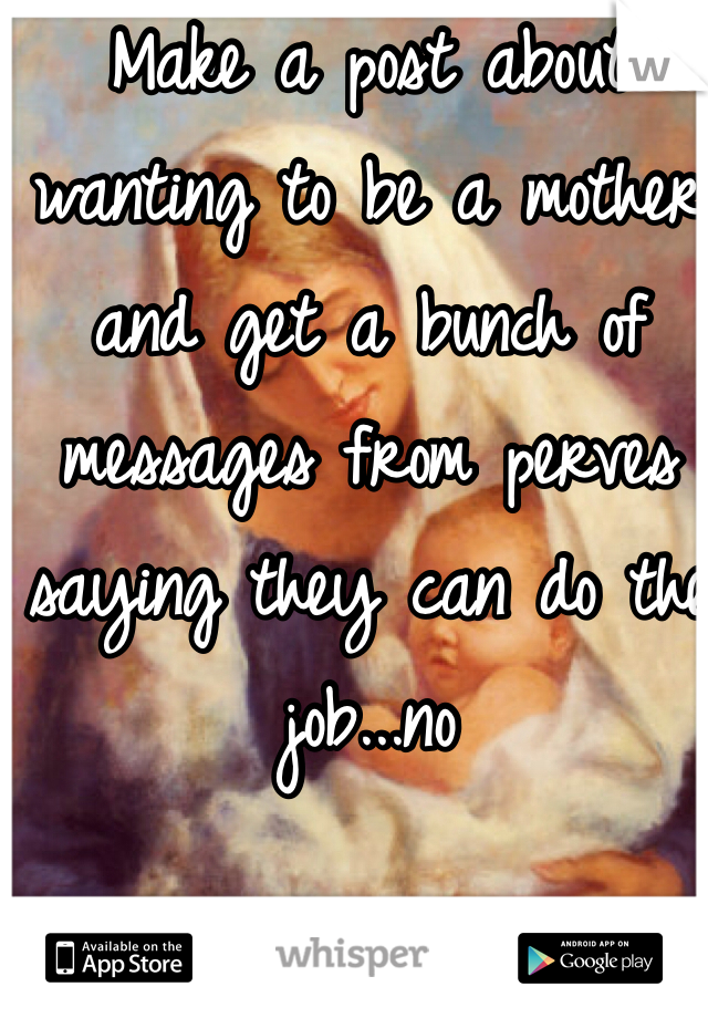 Make a post about wanting to be a mother and get a bunch of messages from perves saying they can do the job...no