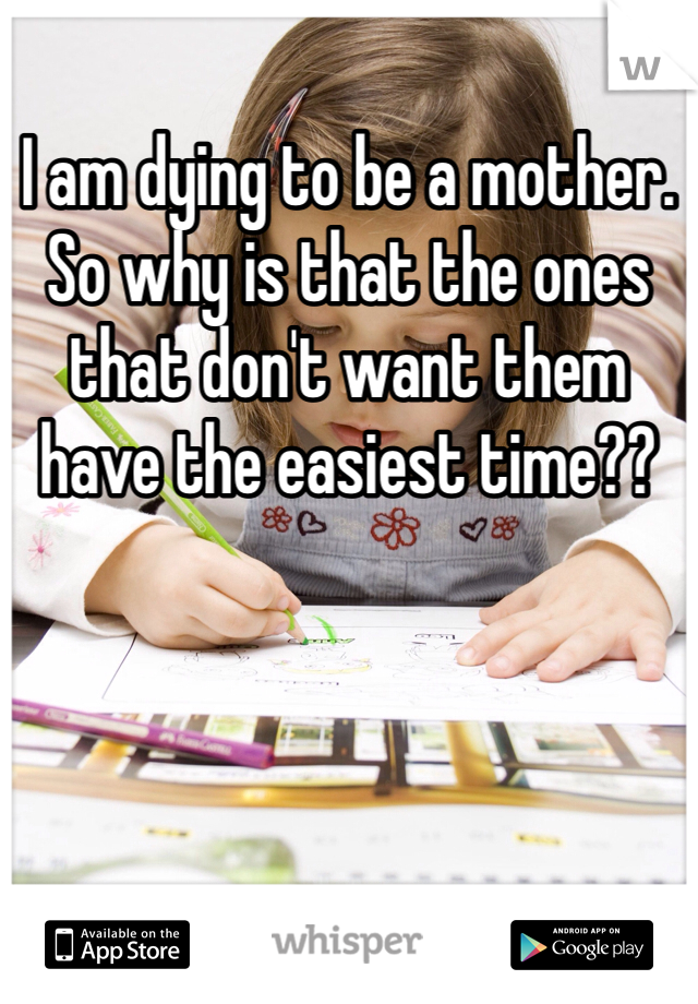 I am dying to be a mother. So why is that the ones that don't want them have the easiest time?? 