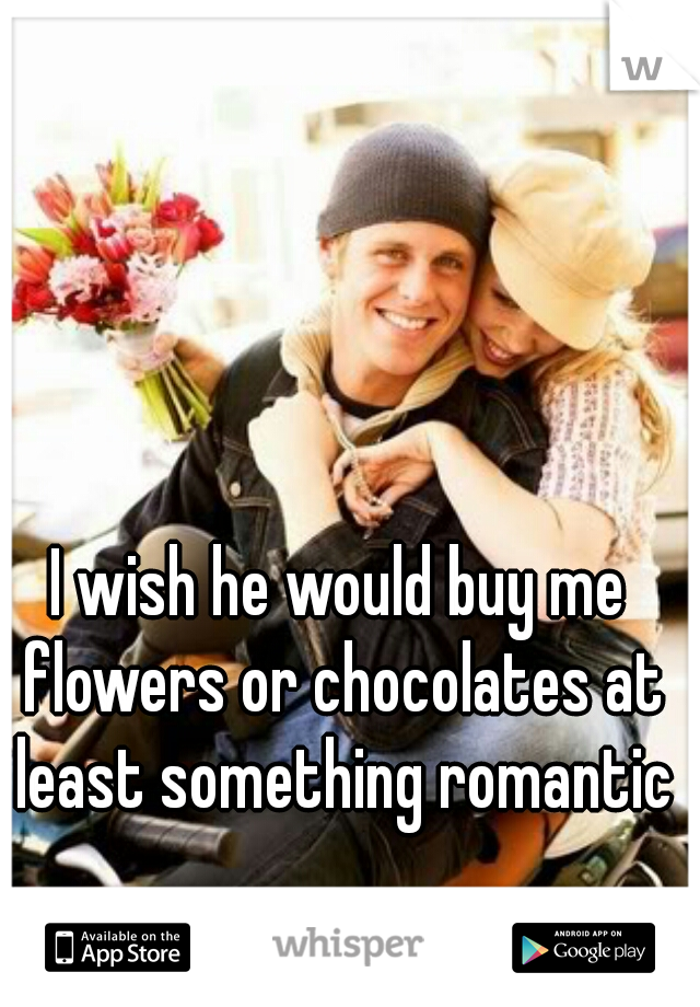 I wish he would buy me flowers or chocolates at least something romantic