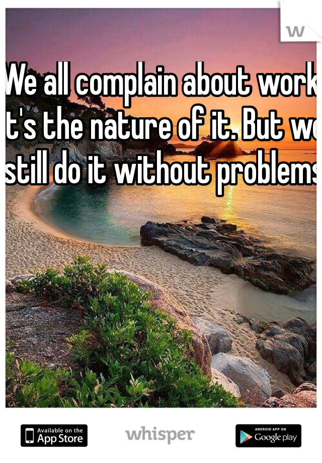 We all complain about work. It's the nature of it. But we still do it without problems