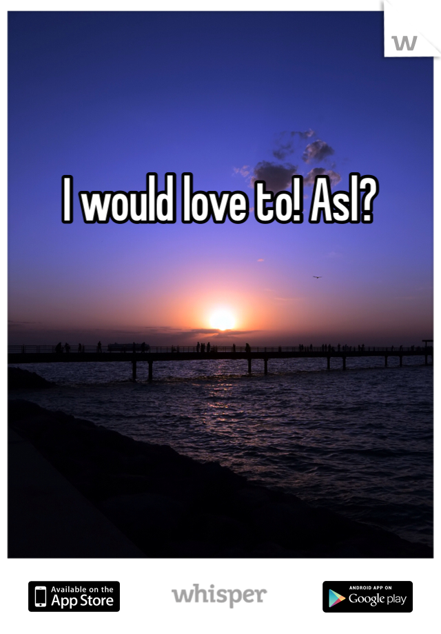 I would love to! Asl?