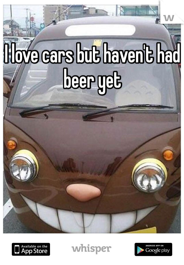 I love cars but haven't had beer yet 