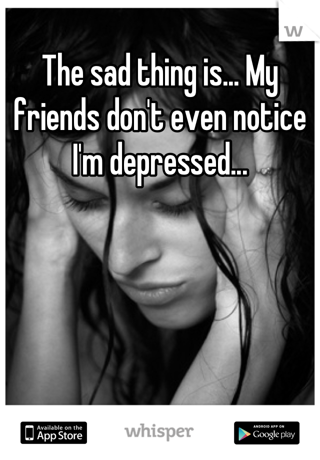 The sad thing is... My friends don't even notice I'm depressed...