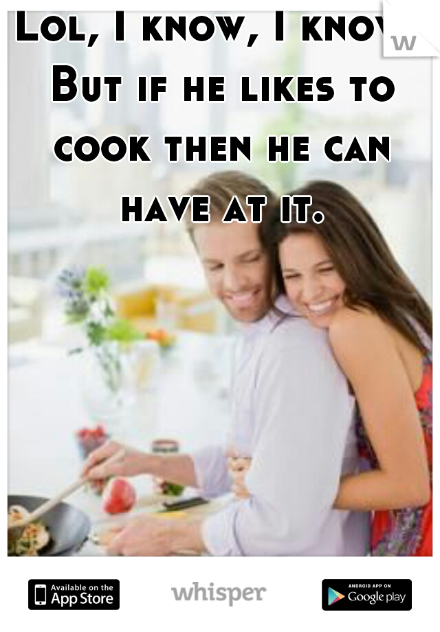 Lol, I know, I know. But if he likes to cook then he can have at it.