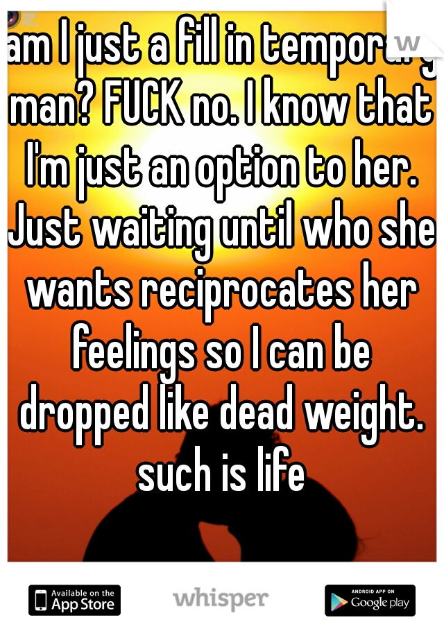  am I just a fill in temporary man? FUCK no. I know that I'm just an option to her. Just waiting until who she wants reciprocates her feelings so I can be dropped like dead weight. such is life