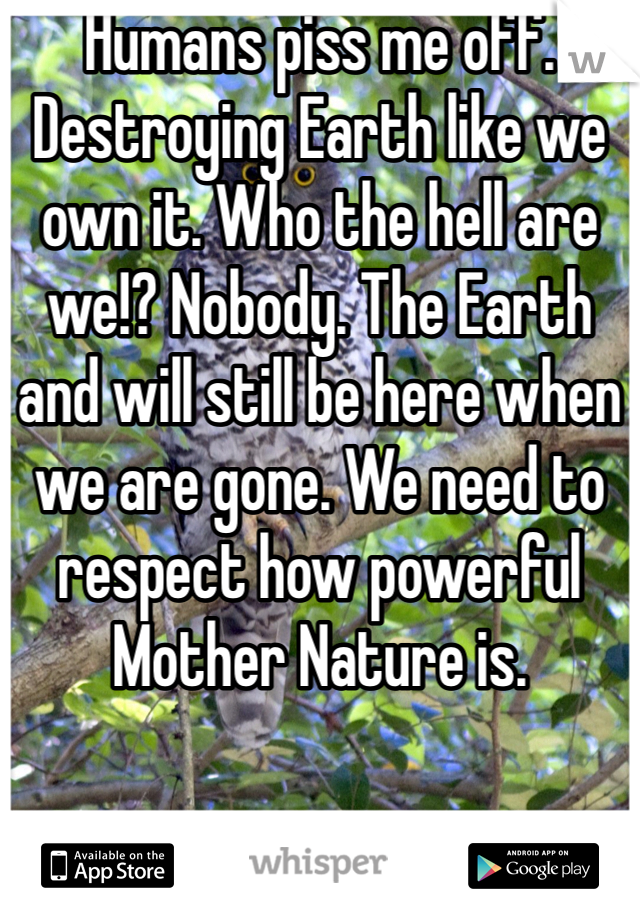 Humans piss me off. Destroying Earth like we own it. Who the hell are we!? Nobody. The Earth and will still be here when we are gone. We need to respect how powerful Mother Nature is.