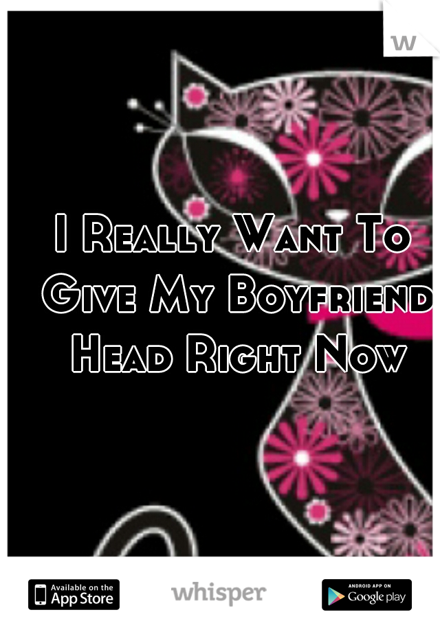 I Really Want To Give My Boyfriend Head Right Now