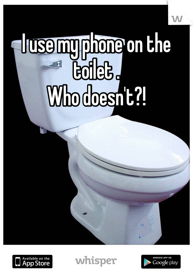 I use my phone on the toilet . 
Who doesn't?!
