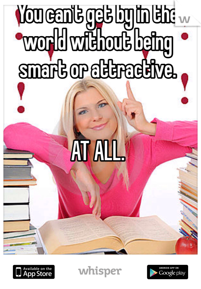 You can't get by in the world without being smart or attractive.  


AT ALL.